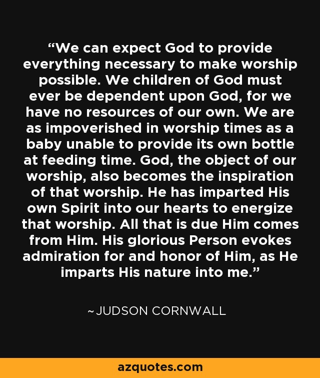 We can expect God to provide everything necessary to make worship possible. We children of God must ever be dependent upon God, for we have no resources of our own. We are as impoverished in worship times as a baby unable to provide its own bottle at feeding time. God, the object of our worship, also becomes the inspiration of that worship. He has imparted His own Spirit into our hearts to energize that worship. All that is due Him comes from Him. His glorious Person evokes admiration for and honor of Him, as He imparts His nature into me. - Judson Cornwall