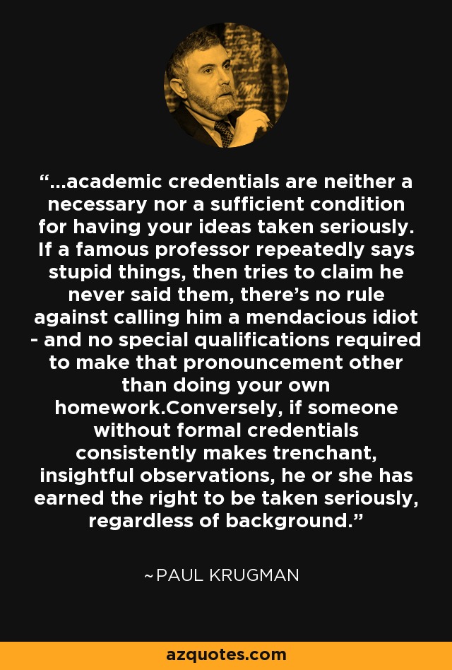 ...academic credentials are neither a necessary nor a sufficient condition for having your ideas taken seriously. If a famous professor repeatedly says stupid things, then tries to claim he never said them, there's no rule against calling him a mendacious idiot - and no special qualifications required to make that pronouncement other than doing your own homework.Conversely, if someone without formal credentials consistently makes trenchant, insightful observations, he or she has earned the right to be taken seriously, regardless of background. - Paul Krugman