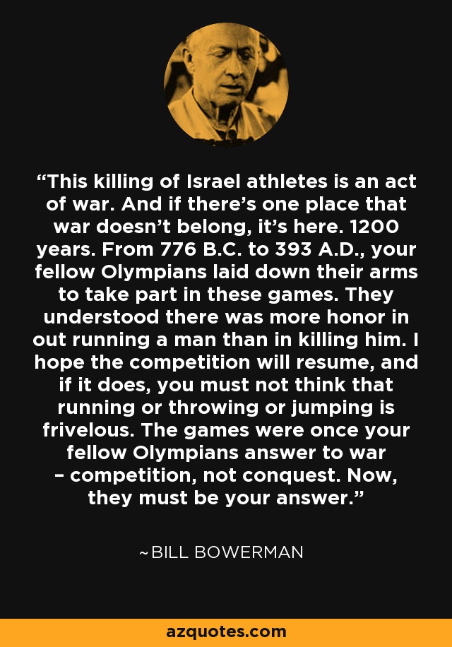 This killing of Israel athletes is an act of war. And if there's one place that war doesn't belong, it's here. 1200 years. From 776 B.C. to 393 A.D., your fellow Olympians laid down their arms to take part in these games. They understood there was more honor in out running a man than in killing him. I hope the competition will resume, and if it does, you must not think that running or throwing or jumping is frivelous. The games were once your fellow Olympians answer to war – competition, not conquest. Now, they must be your answer. - Bill Bowerman