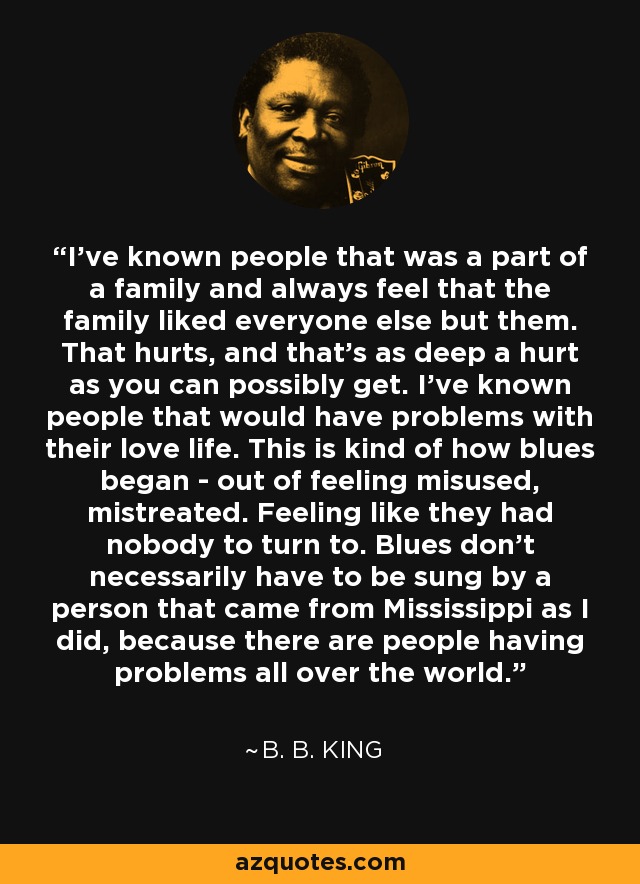 I've known people that was a part of a family and always feel that the family liked everyone else but them. That hurts, and that's as deep a hurt as you can possibly get. I've known people that would have problems with their love life. This is kind of how blues began - out of feeling misused, mistreated. Feeling like they had nobody to turn to. Blues don't necessarily have to be sung by a person that came from Mississippi as I did, because there are people having problems all over the world. - B. B. King