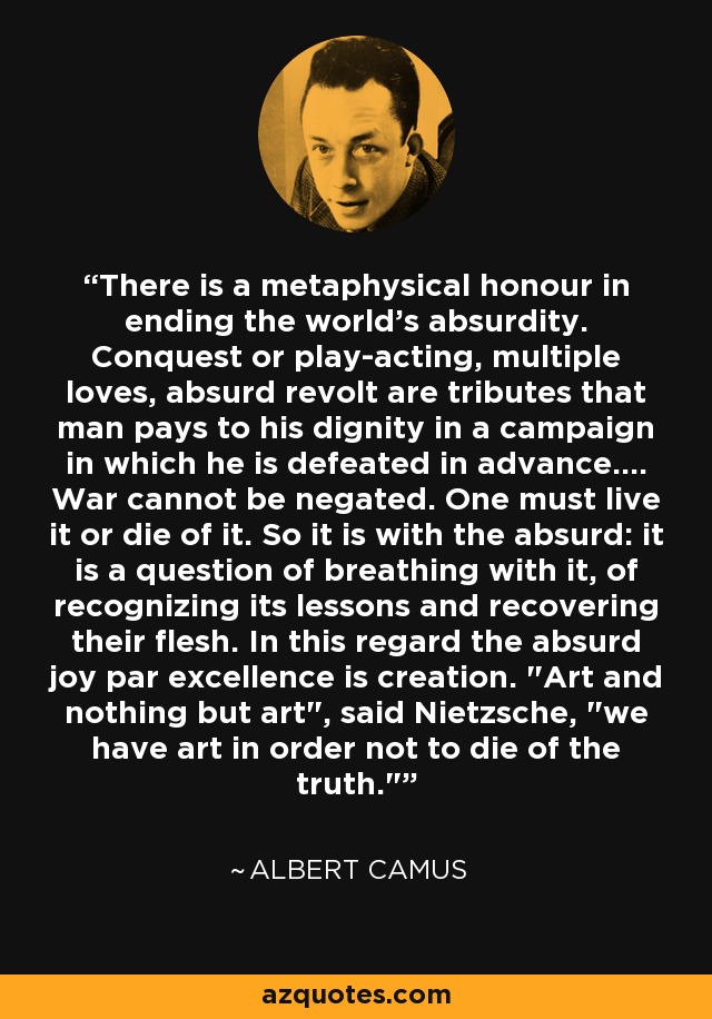 There is a metaphysical honour in ending the world's absurdity. Conquest or play-acting, multiple loves, absurd revolt are tributes that man pays to his dignity in a campaign in which he is defeated in advance.... War cannot be negated. One must live it or die of it. So it is with the absurd: it is a question of breathing with it, of recognizing its lessons and recovering their flesh. In this regard the absurd joy par excellence is creation. 