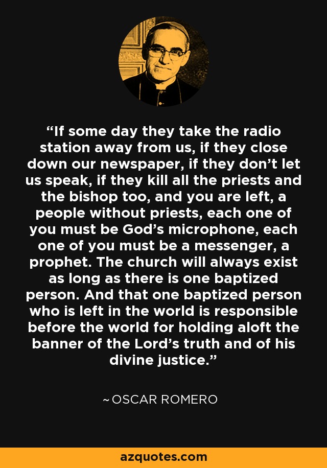 If some day they take the radio station away from us, if they close down our newspaper, if they don’t let us speak, if they kill all the priests and the bishop too, and you are left, a people without priests, each one of you must be God’s microphone, each one of you must be a messenger, a prophet. The church will always exist as long as there is one baptized person. And that one baptized person who is left in the world is responsible before the world for holding aloft the banner of the Lord’s truth and of his divine justice. - Oscar Romero