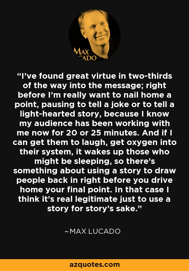 I've found great virtue in two-thirds of the way into the message; right before I'm really want to nail home a point, pausing to tell a joke or to tell a light-hearted story, because I know my audience has been working with me now for 20 or 25 minutes. And if I can get them to laugh, get oxygen into their system, it wakes up those who might be sleeping, so there's something about using a story to draw people back in right before you drive home your final point. In that case I think it's real legitimate just to use a story for story's sake. - Max Lucado