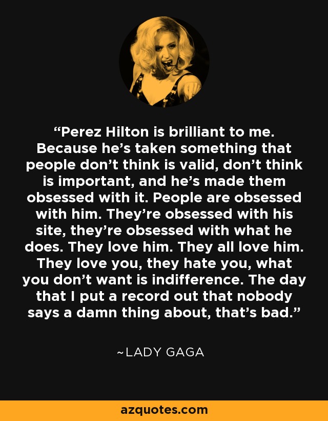 Perez Hilton is brilliant to me. Because he’s taken something that people don’t think is valid, don’t think is important, and he’s made them obsessed with it. People are obsessed with him. They’re obsessed with his site, they’re obsessed with what he does. They love him. They all love him. They love you, they hate you, what you don’t want is indifference. The day that I put a record out that nobody says a damn thing about, that’s bad. - Lady Gaga
