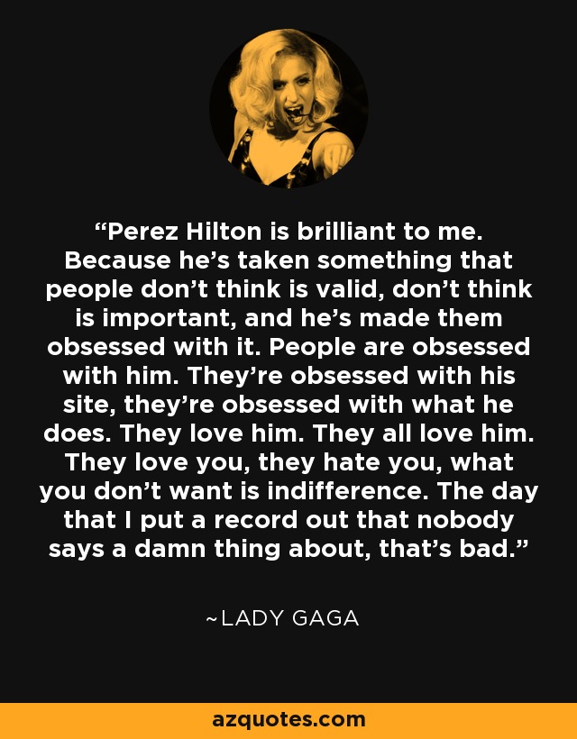 Perez Hilton is brilliant to me. Because he’s taken something that people don’t think is valid, don’t think is important, and he’s made them obsessed with it. People are obsessed with him. They’re obsessed with his site, they’re obsessed with what he does. They love him. They all love him. They love you, they hate you, what you don’t want is indifference. The day that I put a record out that nobody says a damn thing about, that’s bad. - Lady Gaga