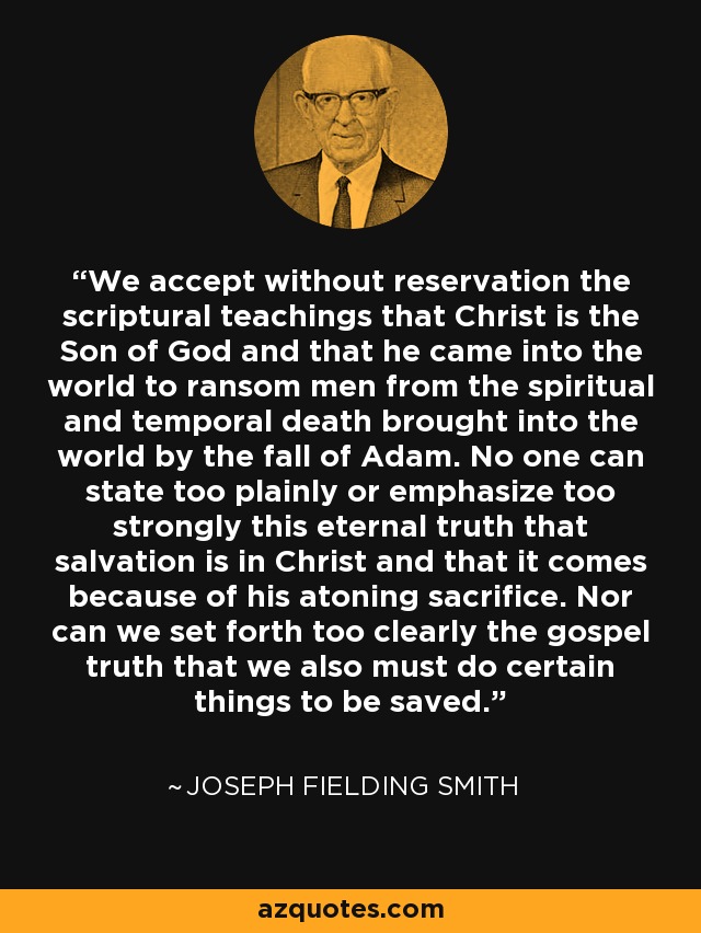 We accept without reservation the scriptural teachings that Christ is the Son of God and that he came into the world to ransom men from the spiritual and temporal death brought into the world by the fall of Adam. No one can state too plainly or emphasize too strongly this eternal truth that salvation is in Christ and that it comes because of his atoning sacrifice. Nor can we set forth too clearly the gospel truth that we also must do certain things to be saved. - Joseph Fielding Smith
