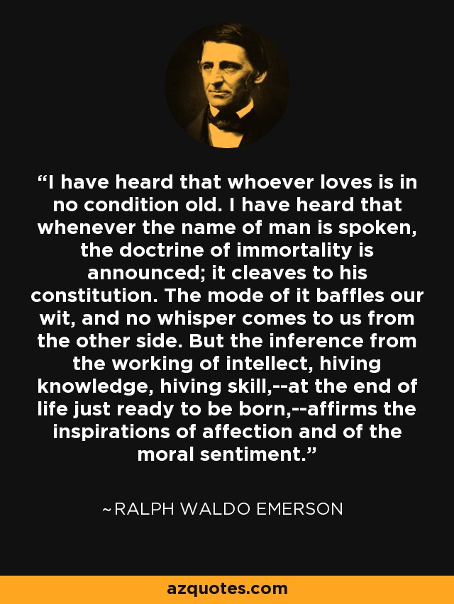 I have heard that whoever loves is in no condition old. I have heard that whenever the name of man is spoken, the doctrine of immortality is announced; it cleaves to his constitution. The mode of it baffles our wit, and no whisper comes to us from the other side. But the inference from the working of intellect, hiving knowledge, hiving skill,--at the end of life just ready to be born,--affirms the inspirations of affection and of the moral sentiment. - Ralph Waldo Emerson