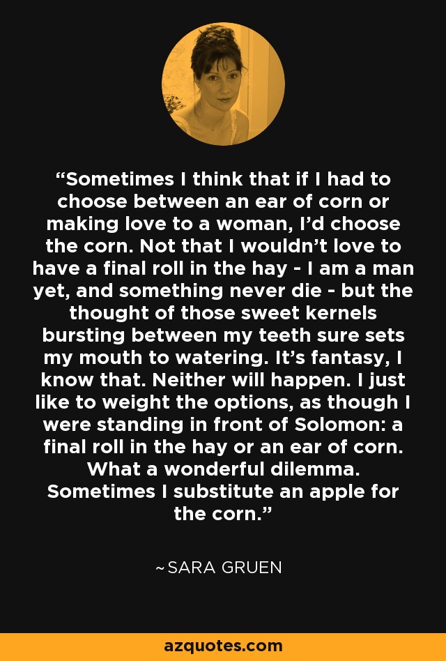Sometimes I think that if I had to choose between an ear of corn or making love to a woman, I'd choose the corn. Not that I wouldn't love to have a final roll in the hay - I am a man yet, and something never die - but the thought of those sweet kernels bursting between my teeth sure sets my mouth to watering. It's fantasy, I know that. Neither will happen. I just like to weight the options, as though I were standing in front of Solomon: a final roll in the hay or an ear of corn. What a wonderful dilemma. Sometimes I substitute an apple for the corn. - Sara Gruen