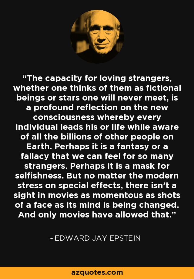 The capacity for loving strangers, whether one thinks of them as fictional beings or stars one will never meet, is a profound reflection on the new consciousness whereby every individual leads his or life while aware of all the billions of other people on Earth. Perhaps it is a fantasy or a fallacy that we can feel for so many strangers. Perhaps it is a mask for selfishness. But no matter the modern stress on special effects, there isn't a sight in movies as momentous as shots of a face as its mind is being changed. And only movies have allowed that. - Edward Jay Epstein