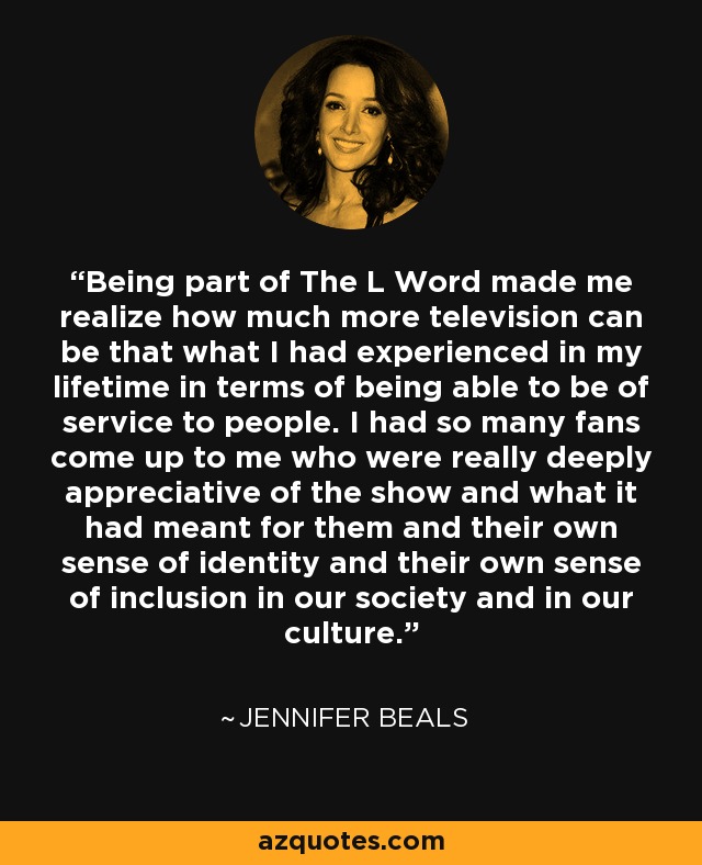Being part of The L Word made me realize how much more television can be that what I had experienced in my lifetime in terms of being able to be of service to people. I had so many fans come up to me who were really deeply appreciative of the show and what it had meant for them and their own sense of identity and their own sense of inclusion in our society and in our culture. - Jennifer Beals