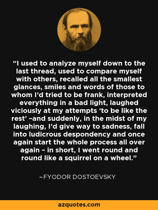 I used to analyze myself down to the last thread, used to compare myself with others, recalled all the smallest glances, smiles and words of those to whom I’d tried to be frank, interpreted everything in a bad light, laughed viciously at my attempts ‘to be like the rest’ –and suddenly, in the midst of my laughing, I’d give way to sadness, fall into ludicrous despondency and once again start the whole process all over again – in short, I went round and round like a squirrel on a wheel. - Fyodor Dostoevsky