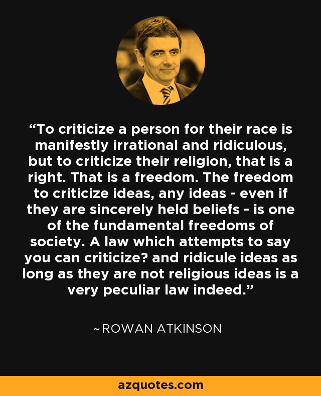To criticize a person for their race is manifestly irrational and ridiculous, but to criticize their religion, that is a right. That is a freedom. The freedom to criticize ideas, any ideas - even if they are sincerely held beliefs - is one of the fundamental freedoms of society. A law which attempts to say you can criticize﻿ and ridicule ideas as long as they are not religious ideas is a very peculiar law indeed. - Rowan Atkinson