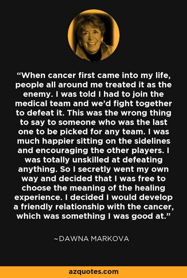 When cancer first came into my life, people all around me treated it as the enemy. I was told I had to join the medical team and we'd fight together to defeat it. This was the wrong thing to say to someone who was the last one to be picked for any team. I was much happier sitting on the sidelines and encouraging the other players. I was totally unskilled at defeating anything. So I secretly went my own way and decided that I was free to choose the meaning of the healing experience. I decided I would develop a friendly relationship with the cancer, which was something I was good at. - Dawna Markova