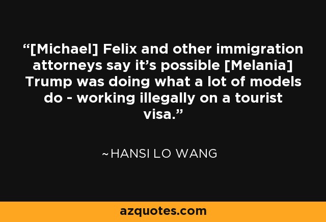 [Michael] Felix and other immigration attorneys say it's possible [Melania] Trump was doing what a lot of models do - working illegally on a tourist visa. - Hansi Lo Wang