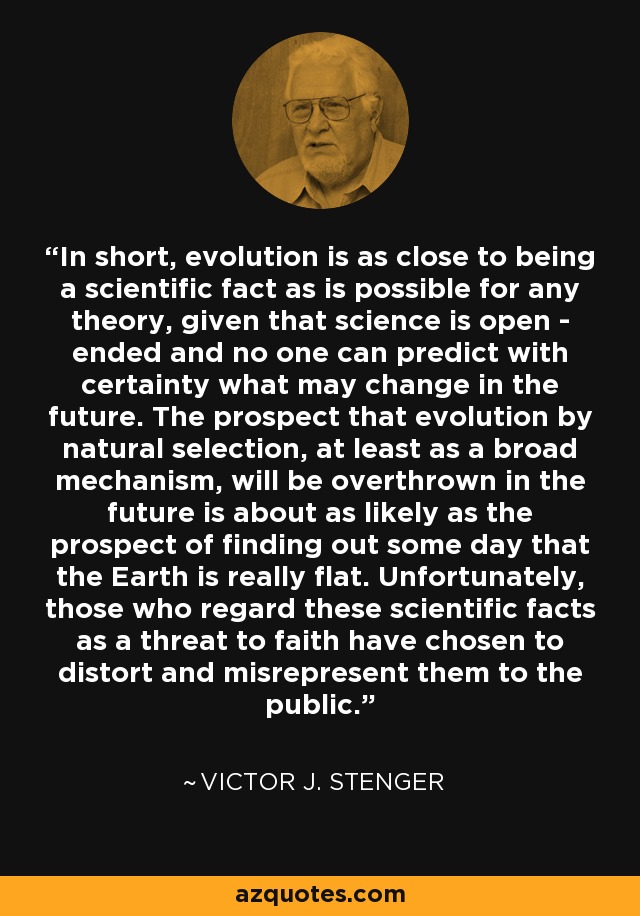 In short, evolution is as close to being a scientific fact as is possible for any theory, given that science is open - ended and no one can predict with certainty what may change in the future. The prospect that evolution by natural selection, at least as a broad mechanism, will be overthrown in the future is about as likely as the prospect of finding out some day that the Earth is really flat. Unfortunately, those who regard these scientific facts as a threat to faith have chosen to distort and misrepresent them to the public. - Victor J. Stenger