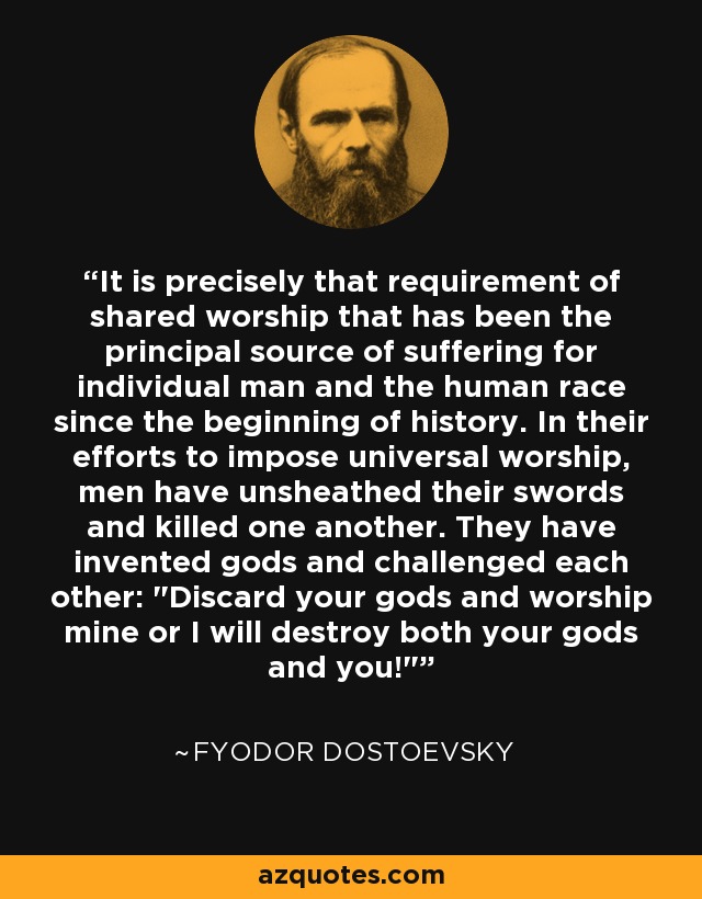 It is precisely that requirement of shared worship that has been the principal source of suffering for individual man and the human race since the beginning of history. In their efforts to impose universal worship, men have unsheathed their swords and killed one another. They have invented gods and challenged each other: 
