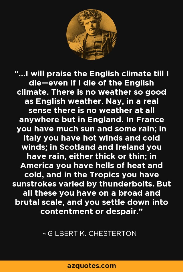 ...I will praise the English climate till I die—even if I die of the English climate. There is no weather so good as English weather. Nay, in a real sense there is no weather at all anywhere but in England. In France you have much sun and some rain; in Italy you have hot winds and cold winds; in Scotland and Ireland you have rain, either thick or thin; in America you have hells of heat and cold, and in the Tropics you have sunstrokes varied by thunderbolts. But all these you have on a broad and brutal scale, and you settle down into contentment or despair. - Gilbert K. Chesterton