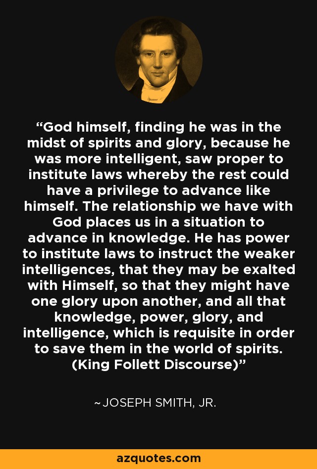 God himself, finding he was in the midst of spirits and glory, because he was more intelligent, saw proper to institute laws whereby the rest could have a privilege to advance like himself. The relationship we have with God places us in a situation to advance in knowledge. He has power to institute laws to instruct the weaker intelligences, that they may be exalted with Himself, so that they might have one glory upon another, and all that knowledge, power, glory, and intelligence, which is requisite in order to save them in the world of spirits. (King Follett Discourse) - Joseph Smith, Jr.