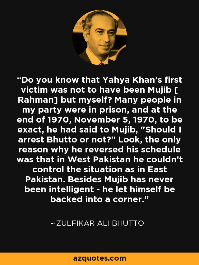 Do you know that Yahya Khan's first victim was not to have been Mujib [ Rahman] but myself? Many people in my party were in prison, and at the end of 1970, November 5, 1970, to be exact, he had said to Mujib, 