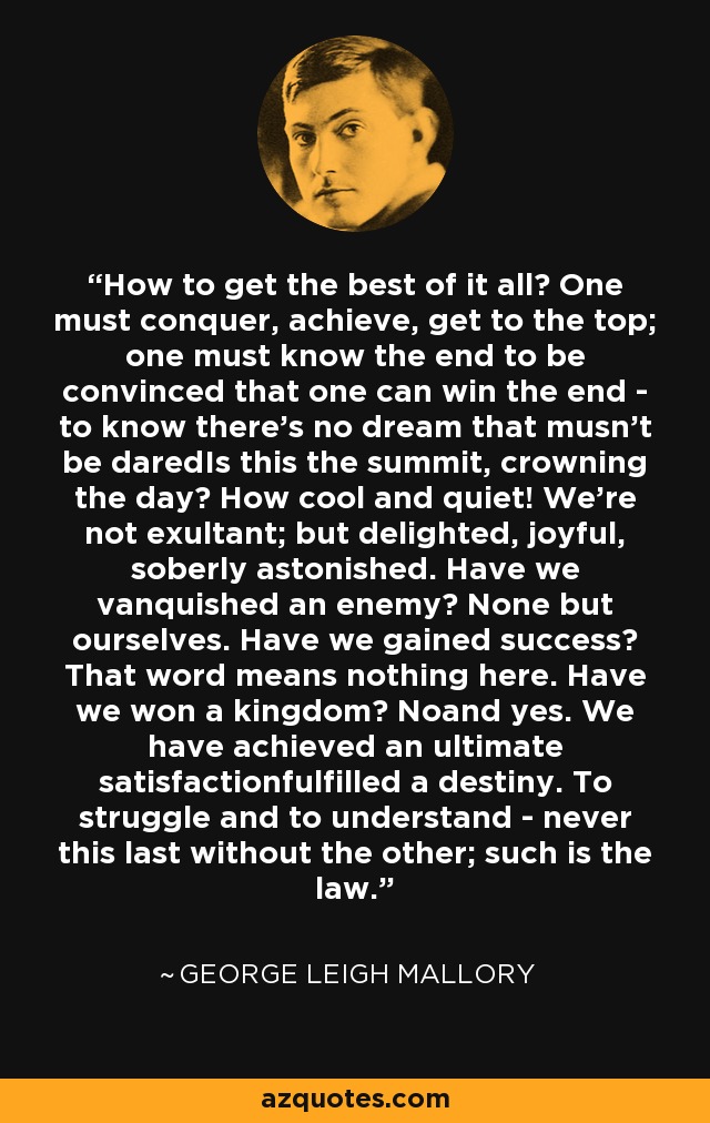 How to get the best of it all? One must conquer, achieve, get to the top; one must know the end to be convinced that one can win the end - to know there's no dream that musn't be daredIs this the summit, crowning the day? How cool and quiet! We're not exultant; but delighted, joyful, soberly astonished. Have we vanquished an enemy? None but ourselves. Have we gained success? That word means nothing here. Have we won a kingdom? Noand yes. We have achieved an ultimate satisfactionfulfilled a destiny. To struggle and to understand - never this last without the other; such is the law. - George Leigh Mallory