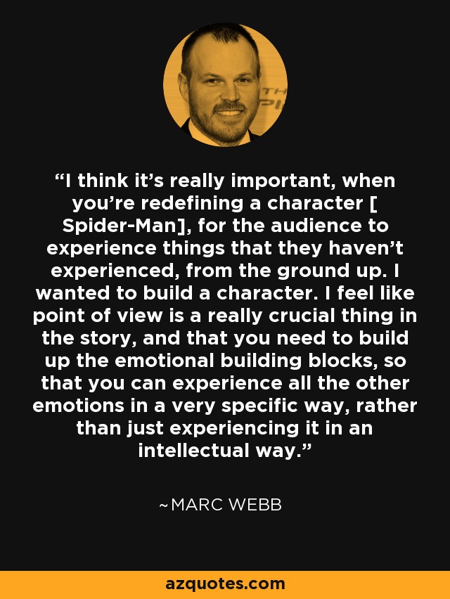 I think it's really important, when you're redefining a character [ Spider-Man], for the audience to experience things that they haven't experienced, from the ground up. I wanted to build a character. I feel like point of view is a really crucial thing in the story, and that you need to build up the emotional building blocks, so that you can experience all the other emotions in a very specific way, rather than just experiencing it in an intellectual way. - Marc Webb