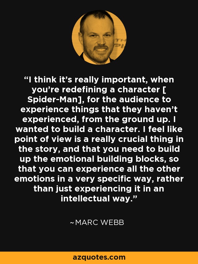 I think it's really important, when you're redefining a character [ Spider-Man], for the audience to experience things that they haven't experienced, from the ground up. I wanted to build a character. I feel like point of view is a really crucial thing in the story, and that you need to build up the emotional building blocks, so that you can experience all the other emotions in a very specific way, rather than just experiencing it in an intellectual way. - Marc Webb