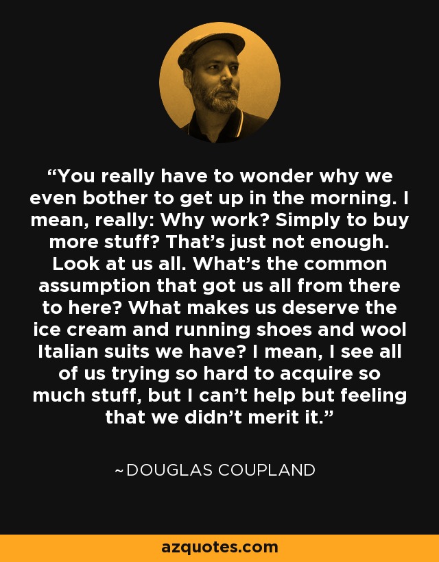 You really have to wonder why we even bother to get up in the morning. I mean, really: Why work? Simply to buy more stuff? That's just not enough. Look at us all. What's the common assumption that got us all from there to here? What makes us deserve the ice cream and running shoes and wool Italian suits we have? I mean, I see all of us trying so hard to acquire so much stuff, but I can't help but feeling that we didn't merit it. - Douglas Coupland