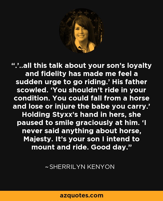 .’..all this talk about your son’s loyalty and fidelity has made me feel a sudden urge to go riding.’ His father scowled. ‘You shouldn't ride in your condition. You could fall from a horse and lose or injure the babe you carry.’ Holding Styxx’s hand in hers, she paused to smile graciously at him. ‘I never said anything about horse, Majesty. It’s your son I intend to mount and ride. Good day. - Sherrilyn Kenyon