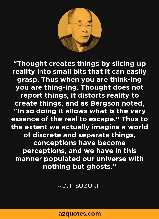 Thought creates things by slicing up reality into small bits that it can easily grasp. Thus when you are think-ing you are thing-ing. Thought does not report things, it distorts reality to create things, and as Bergson noted, 