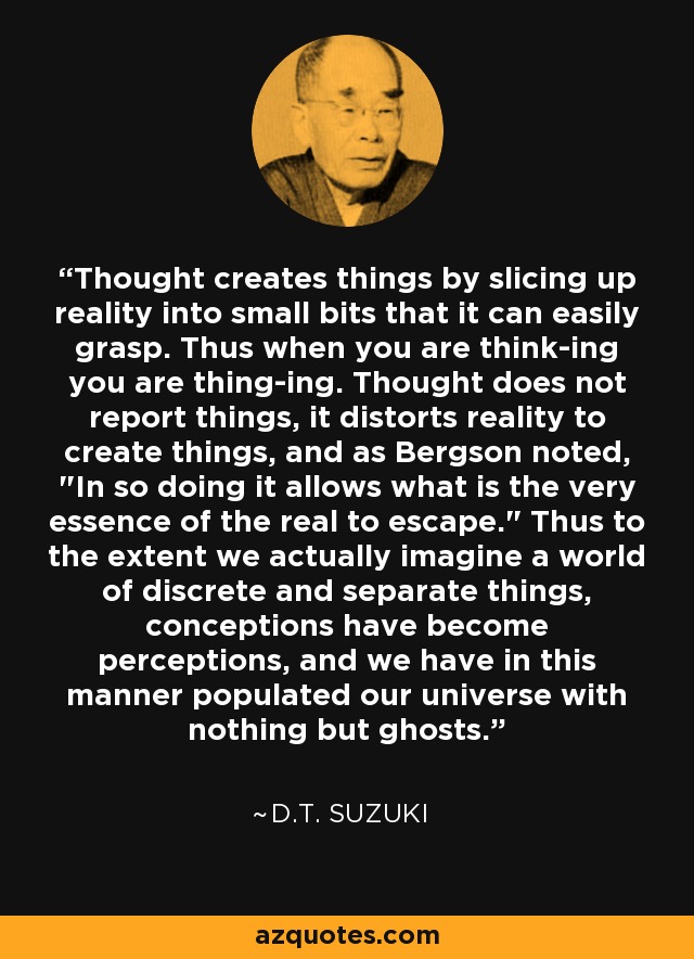 Thought creates things by slicing up reality into small bits that it can easily grasp. Thus when you are think-ing you are thing-ing. Thought does not report things, it distorts reality to create things, and as Bergson noted, 