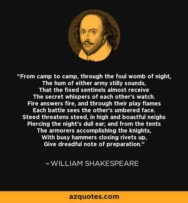 From camp to camp, through the foul womb of night, The hum of either army stilly sounds, That the fixed sentinels almost receive The secret whispers of each other's watch. Fire answers fire, and through their play flames Each battle sees the other's umbered face. Steed threatens steed, in high and boastful neighs Piercing the night's dull ear; and from the tents The armorers accomplishing the knights, With busy hammers closing rivets up, Give dreadful note of preparation. - William Shakespeare