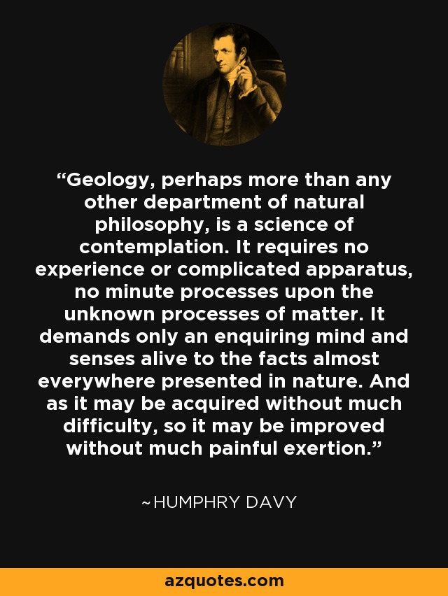 Geology, perhaps more than any other department of natural philosophy, is a science of contemplation. It requires no experience or complicated apparatus, no minute processes upon the unknown processes of matter. It demands only an enquiring mind and senses alive to the facts almost everywhere presented in nature. And as it may be acquired without much difficulty, so it may be improved without much painful exertion. - Humphry Davy