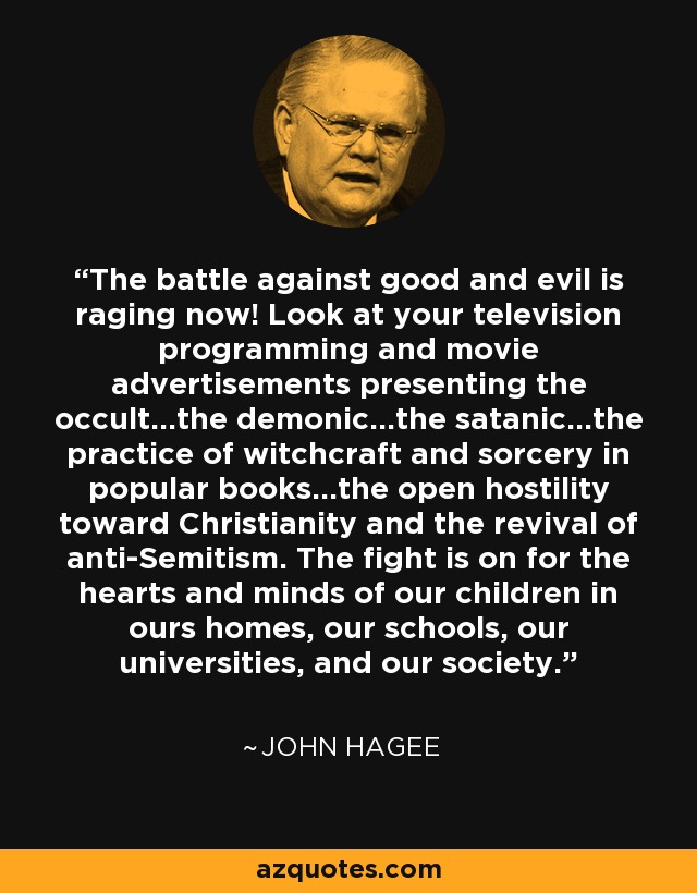 The battle against good and evil is raging now! Look at your television programming and movie advertisements presenting the occult…the demonic…the satanic…the practice of witchcraft and sorcery in popular books…the open hostility toward Christianity and the revival of anti-Semitism. The fight is on for the hearts and minds of our children in ours homes, our schools, our universities, and our society. - John Hagee