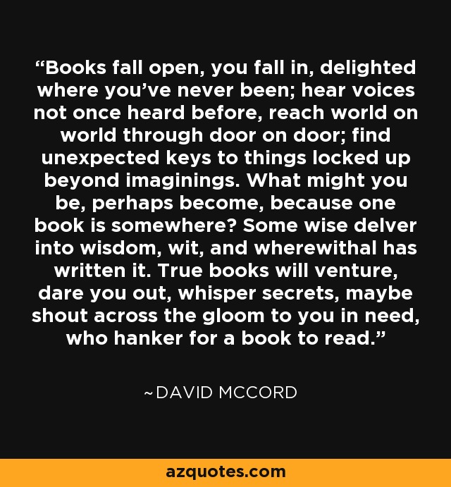 Books fall open, you fall in, delighted where you've never been; hear voices not once heard before, reach world on world through door on door; find unexpected keys to things locked up beyond imaginings. What might you be, perhaps become, because one book is somewhere? Some wise delver into wisdom, wit, and wherewithal has written it. True books will venture, dare you out, whisper secrets, maybe shout across the gloom to you in need, who hanker for a book to read. - David McCord