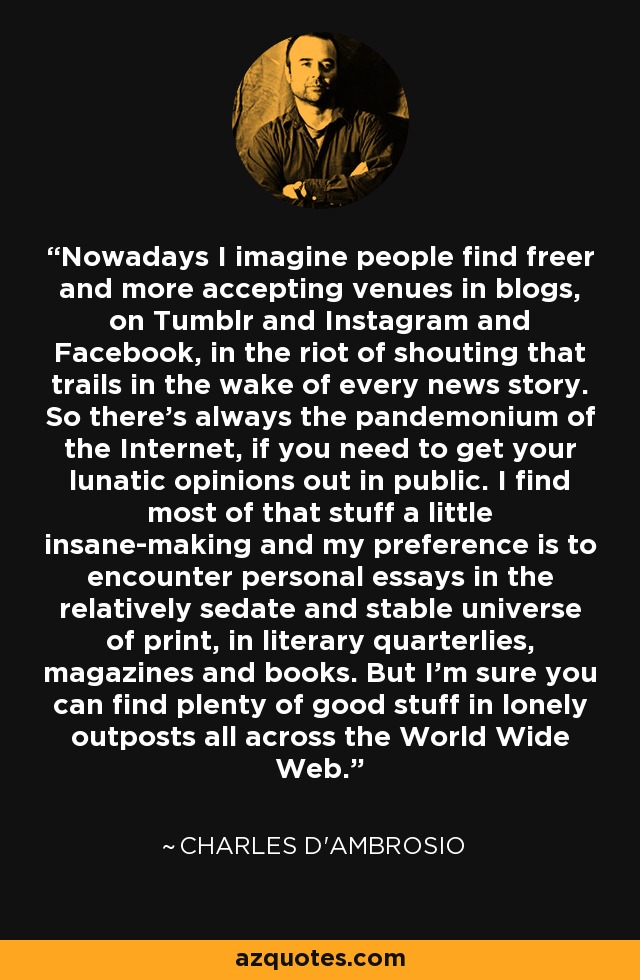 Nowadays I imagine people find freer and more accepting venues in blogs, on Tumblr and Instagram and Facebook, in the riot of shouting that trails in the wake of every news story. So there's always the pandemonium of the Internet, if you need to get your lunatic opinions out in public. I find most of that stuff a little insane-making and my preference is to encounter personal essays in the relatively sedate and stable universe of print, in literary quarterlies, magazines and books. But I'm sure you can find plenty of good stuff in lonely outposts all across the World Wide Web. - Charles D'Ambrosio