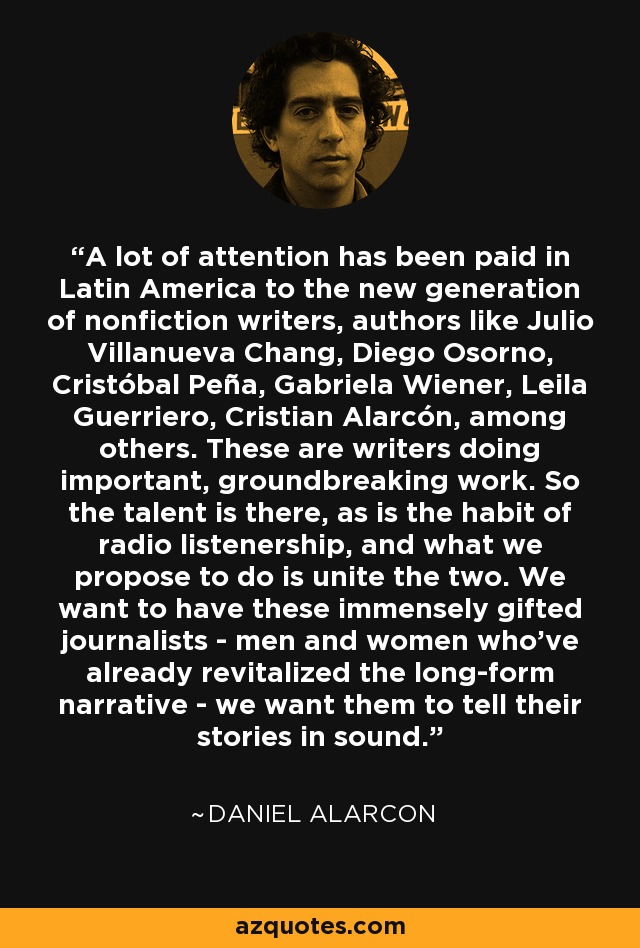 A lot of attention has been paid in Latin America to the new generation of nonfiction writers, authors like Julio Villanueva Chang, Diego Osorno, Cristóbal Peña, Gabriela Wiener, Leila Guerriero, Cristian Alarcón, among others. These are writers doing important, groundbreaking work. So the talent is there, as is the habit of radio listenership, and what we propose to do is unite the two. We want to have these immensely gifted journalists - men and women who've already revitalized the long-form narrative - we want them to tell their stories in sound. - Daniel Alarcon