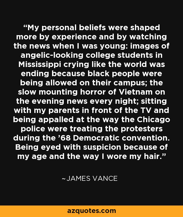My personal beliefs were shaped more by experience and by watching the news when I was young: images of angelic-looking college students in Mississippi crying like the world was ending because black people were being allowed on their campus; the slow mounting horror of Vietnam on the evening news every night; sitting with my parents in front of the TV and being appalled at the way the Chicago police were treating the protesters during the '68 Democratic convention. Being eyed with suspicion because of my age and the way I wore my hair. - James Vance
