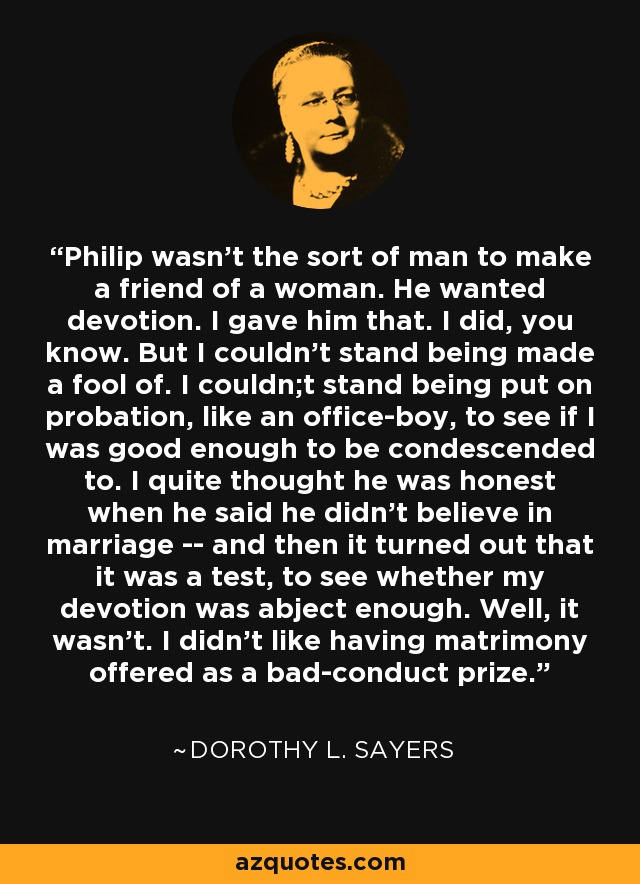 Philip wasn't the sort of man to make a friend of a woman. He wanted devotion. I gave him that. I did, you know. But I couldn't stand being made a fool of. I couldn;t stand being put on probation, like an office-boy, to see if I was good enough to be condescended to. I quite thought he was honest when he said he didn't believe in marriage -- and then it turned out that it was a test, to see whether my devotion was abject enough. Well, it wasn't. I didn't like having matrimony offered as a bad-conduct prize. - Dorothy L. Sayers