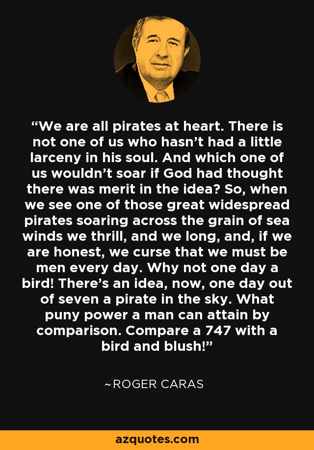 We are all pirates at heart. There is not one of us who hasn't had a little larceny in his soul. And which one of us wouldn't soar if God had thought there was merit in the idea? So, when we see one of those great widespread pirates soaring across the grain of sea winds we thrill, and we long, and, if we are honest, we curse that we must be men every day. Why not one day a bird! There's an idea, now, one day out of seven a pirate in the sky. What puny power a man can attain by comparison. Compare a 747 with a bird and blush! - Roger Caras