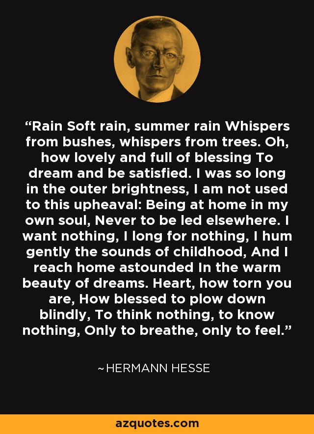 Rain Soft rain, summer rain Whispers from bushes, whispers from trees. Oh, how lovely and full of blessing To dream and be satisfied. I was so long in the outer brightness, I am not used to this upheaval: Being at home in my own soul, Never to be led elsewhere. I want nothing, I long for nothing, I hum gently the sounds of childhood, And I reach home astounded In the warm beauty of dreams. Heart, how torn you are, How blessed to plow down blindly, To think nothing, to know nothing, Only to breathe, only to feel. - Hermann Hesse