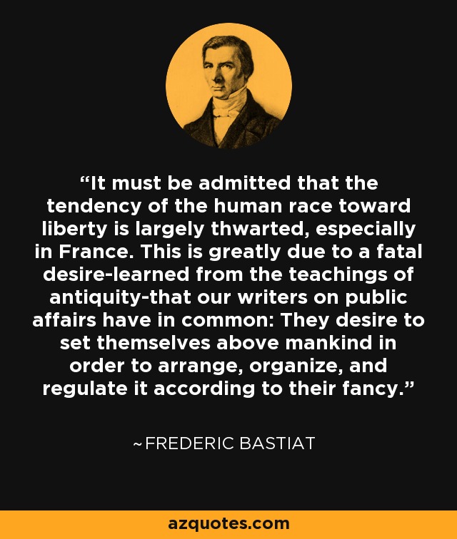 It must be admitted that the tendency of the human race toward liberty is largely thwarted, especially in France. This is greatly due to a fatal desire-learned from the teachings of antiquity-that our writers on public affairs have in common: They desire to set themselves above mankind in order to arrange, organize, and regulate it according to their fancy. - Frederic Bastiat