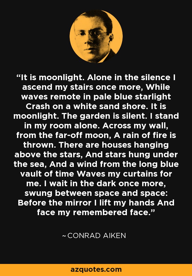 It is moonlight. Alone in the silence I ascend my stairs once more, While waves remote in pale blue starlight Crash on a white sand shore. It is moonlight. The garden is silent. I stand in my room alone. Across my wall, from the far-off moon, A rain of fire is thrown. There are houses hanging above the stars, And stars hung under the sea, And a wind from the long blue vault of time Waves my curtains for me. I wait in the dark once more, swung between space and space: Before the mirror I lift my hands And face my remembered face. - Conrad Aiken