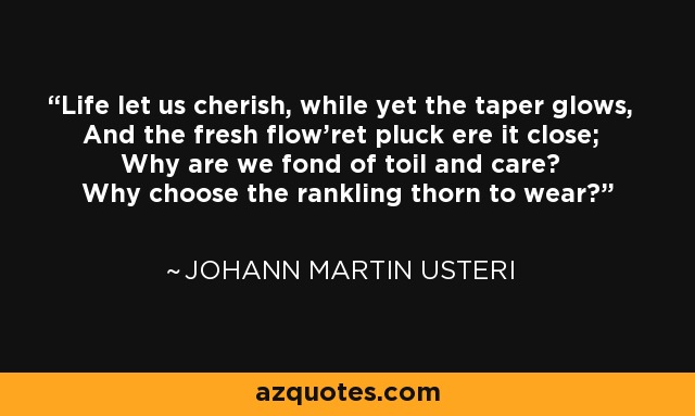 Life let us cherish, while yet the taper glows, And the fresh flow'ret pluck ere it close; Why are we fond of toil and care? Why choose the rankling thorn to wear? - Johann Martin Usteri