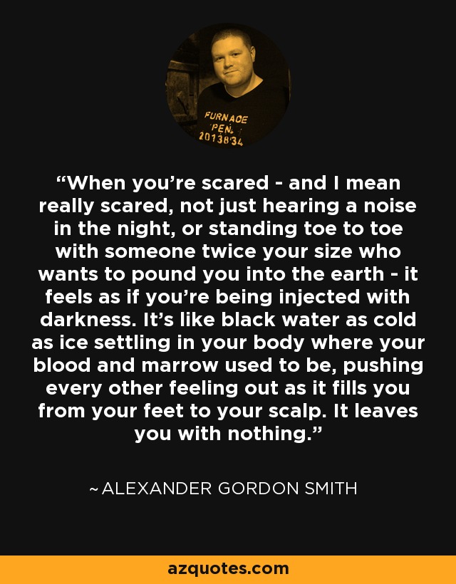 When you're scared - and I mean really scared, not just hearing a noise in the night, or standing toe to toe with someone twice your size who wants to pound you into the earth - it feels as if you're being injected with darkness. It's like black water as cold as ice settling in your body where your blood and marrow used to be, pushing every other feeling out as it fills you from your feet to your scalp. It leaves you with nothing. - Alexander Gordon Smith