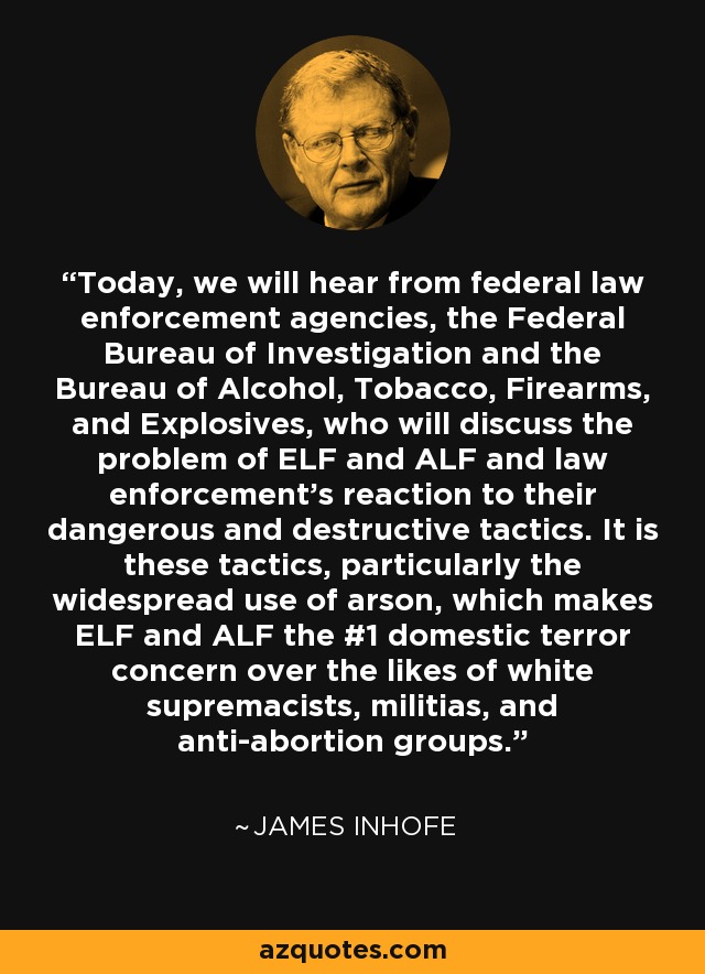 Today, we will hear from federal law enforcement agencies, the Federal Bureau of Investigation and the Bureau of Alcohol, Tobacco, Firearms, and Explosives, who will discuss the problem of ELF and ALF and law enforcement's reaction to their dangerous and destructive tactics. It is these tactics, particularly the widespread use of arson, which makes ELF and ALF the #1 domestic terror concern over the likes of white supremacists, militias, and anti-abortion groups. - James Inhofe