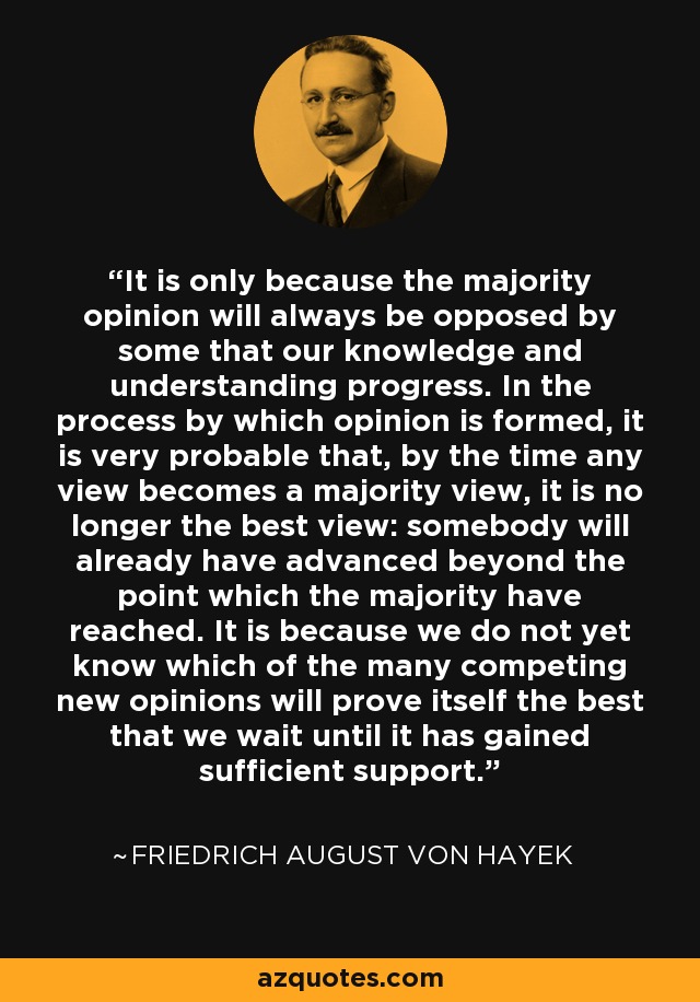 It is only because the majority opinion will always be opposed by some that our knowledge and understanding progress. In the process by which opinion is formed, it is very probable that, by the time any view becomes a majority view, it is no longer the best view: somebody will already have advanced beyond the point which the majority have reached. It is because we do not yet know which of the many competing new opinions will prove itself the best that we wait until it has gained sufficient support. - Friedrich August von Hayek