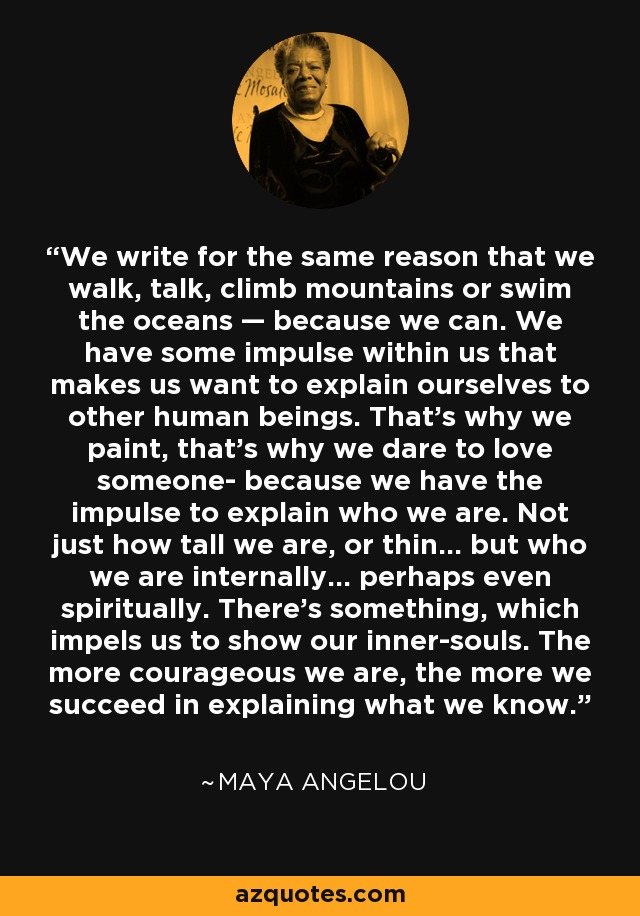 We write for the same reason that we walk, talk, climb mountains or swim the oceans — because we can. We have some impulse within us that makes us want to explain ourselves to other human beings. That’s why we paint, that’s why we dare to love someone- because we have the impulse to explain who we are. Not just how tall we are, or thin… but who we are internally… perhaps even spiritually. There’s something, which impels us to show our inner-souls. The more courageous we are, the more we succeed in explaining what we know. - Maya Angelou