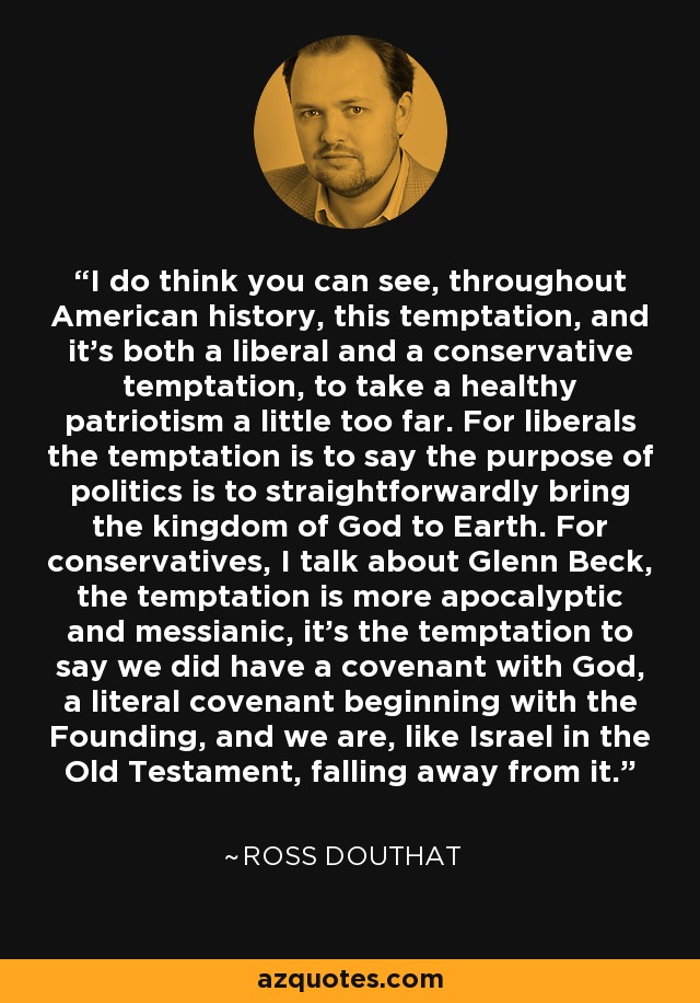 I do think you can see, throughout American history, this temptation, and it's both a liberal and a conservative temptation, to take a healthy patriotism a little too far. For liberals the temptation is to say the purpose of politics is to straightforwardly bring the kingdom of God to Earth. For conservatives, I talk about Glenn Beck, the temptation is more apocalyptic and messianic, it's the temptation to say we did have a covenant with God, a literal covenant beginning with the Founding, and we are, like Israel in the Old Testament, falling away from it. - Ross Douthat