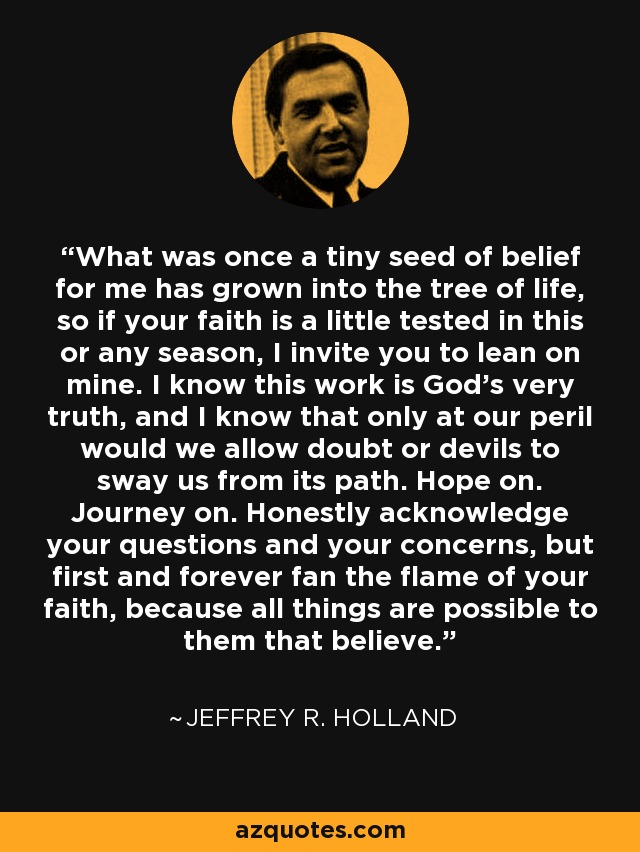 What was once a tiny seed of belief for me has grown into the tree of life, so if your faith is a little tested in this or any season, I invite you to lean on mine. I know this work is God’s very truth, and I know that only at our peril would we allow doubt or devils to sway us from its path. Hope on. Journey on. Honestly acknowledge your questions and your concerns, but first and forever fan the flame of your faith, because all things are possible to them that believe. - Jeffrey R. Holland