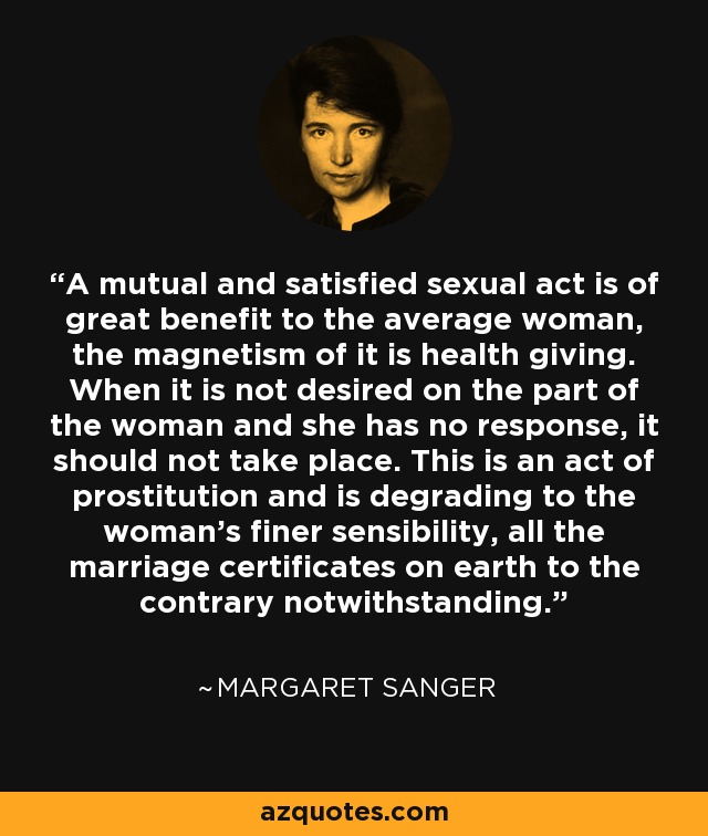 A mutual and satisfied sexual act is of great benefit to the average woman, the magnetism of it is health giving. When it is not desired on the part of the woman and she has no response, it should not take place. This is an act of prostitution and is degrading to the woman's finer sensibility, all the marriage certificates on earth to the contrary notwithstanding. - Margaret Sanger